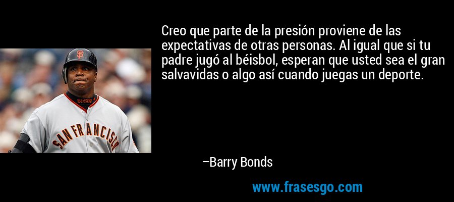 Creo que parte de la presión proviene de las expectativas de otras personas. Al igual que si tu padre jugó al béisbol, esperan que usted sea el gran salvavidas o algo así cuando juegas un deporte. – Barry Bonds