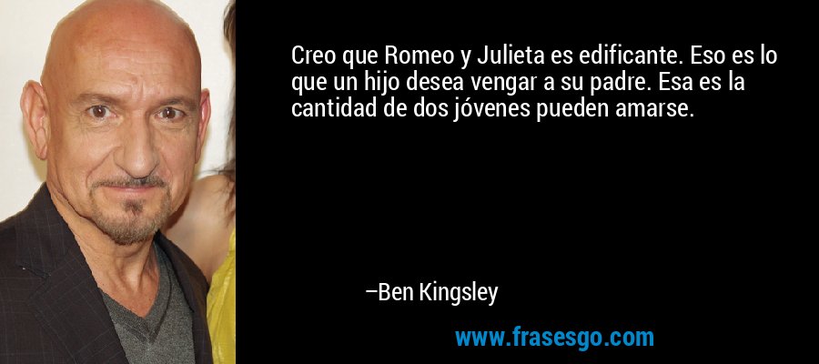 Creo que Romeo y Julieta es edificante. Eso es lo que un hijo desea vengar a su padre. Esa es la cantidad de dos jóvenes pueden amarse. – Ben Kingsley