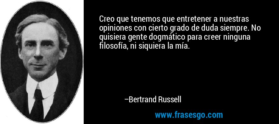 Creo que tenemos que entretener a nuestras opiniones con cierto grado de duda siempre. No quisiera gente dogmático para creer ninguna filosofía, ni siquiera la mía. – Bertrand Russell