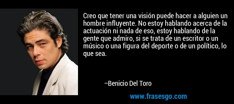 Creo que tener una visión puede hacer a alguien un hombre influyente. No estoy hablando acerca de la actuación ni nada de eso, estoy hablando de la gente que admiro, si se trata de un escritor o un músico o una figura del deporte o de un político, lo que sea. – Benicio Del Toro