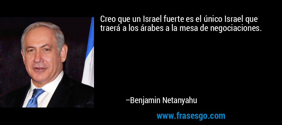 Creo que un Israel fuerte es el único Israel que traerá a los árabes a la mesa de negociaciones. – Benjamin Netanyahu