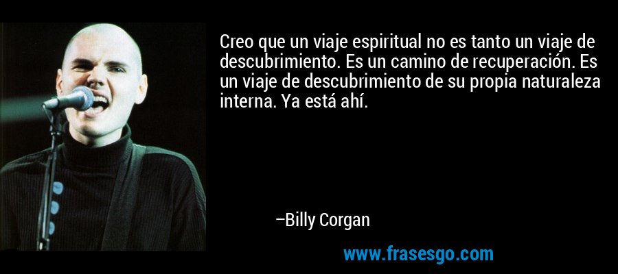 Creo que un viaje espiritual no es tanto un viaje de descubrimiento. Es un camino de recuperación. Es un viaje de descubrimiento de su propia naturaleza interna. Ya está ahí. – Billy Corgan