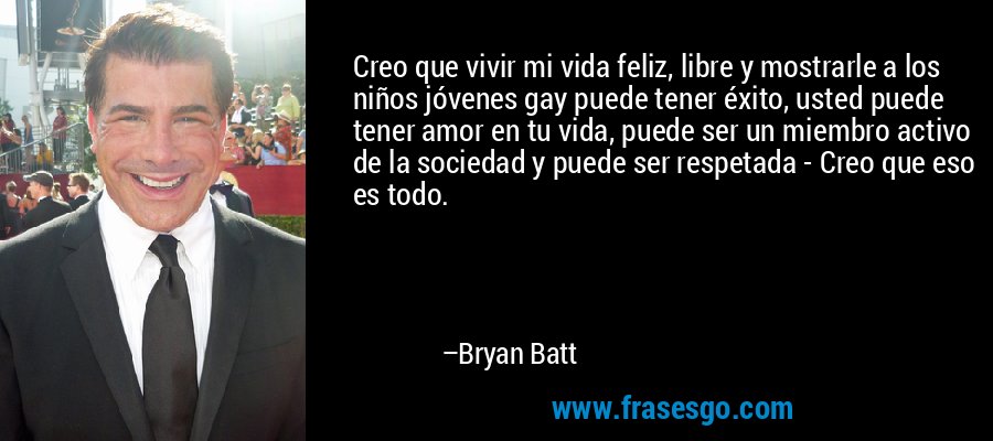 Creo que vivir mi vida feliz, libre y mostrarle a los niños jóvenes gay puede tener éxito, usted puede tener amor en tu vida, puede ser un miembro activo de la sociedad y puede ser respetada - Creo que eso es todo. – Bryan Batt