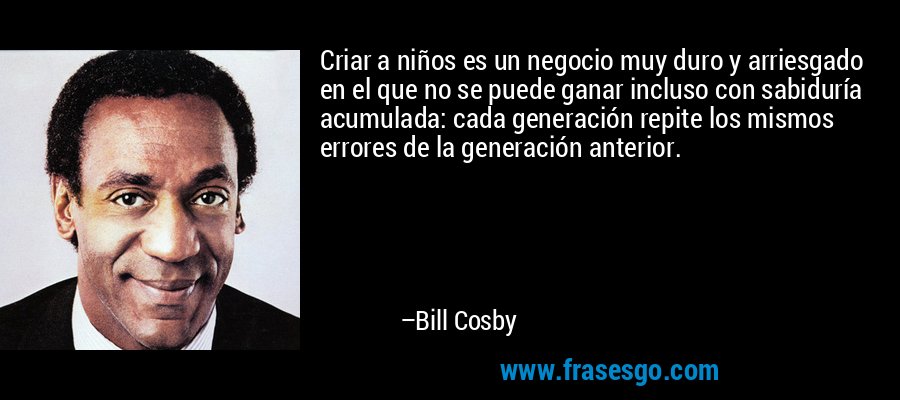 Criar a niños es un negocio muy duro y arriesgado en el que no se puede ganar incluso con sabiduría acumulada: cada generación repite los mismos errores de la generación anterior. – Bill Cosby