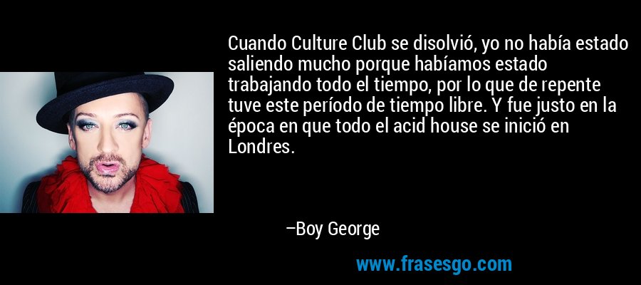 Cuando Culture Club se disolvió, yo no había estado saliendo mucho porque habíamos estado trabajando todo el tiempo, por lo que de repente tuve este período de tiempo libre. Y fue justo en la época en que todo el acid house se inició en Londres. – Boy George