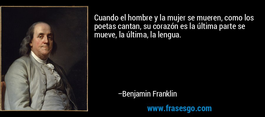 Cuando el hombre y la mujer se mueren, como los poetas cantan, su corazón es la última parte se mueve, la última, la lengua. – Benjamin Franklin