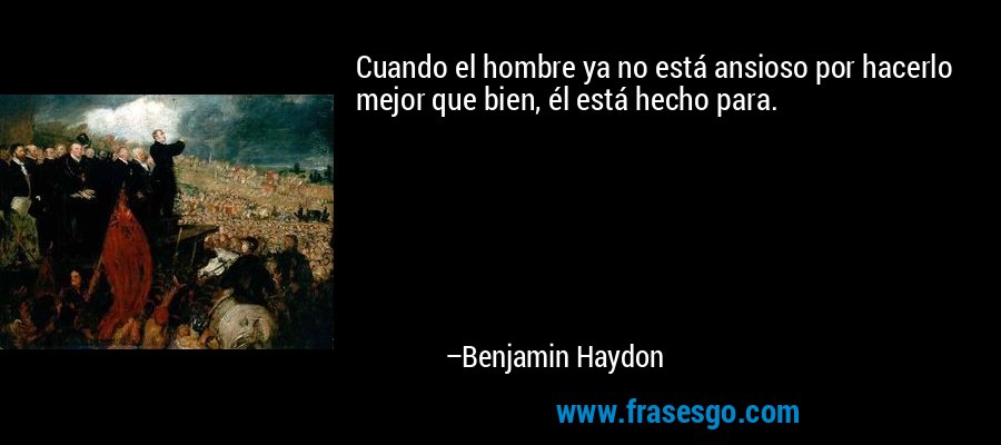 Cuando el hombre ya no está ansioso por hacerlo mejor que bien, él está hecho para. – Benjamin Haydon