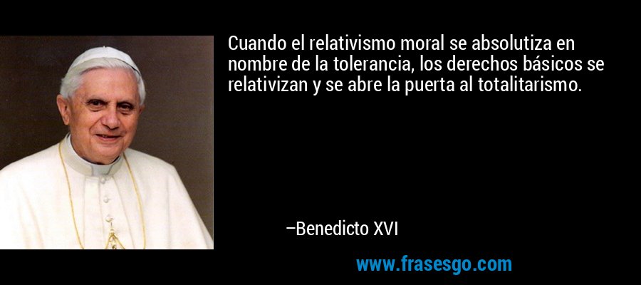Cuando el relativismo moral se absolutiza en nombre de la tolerancia, los derechos básicos se relativizan y se abre la puerta al totalitarismo. – Benedicto XVI