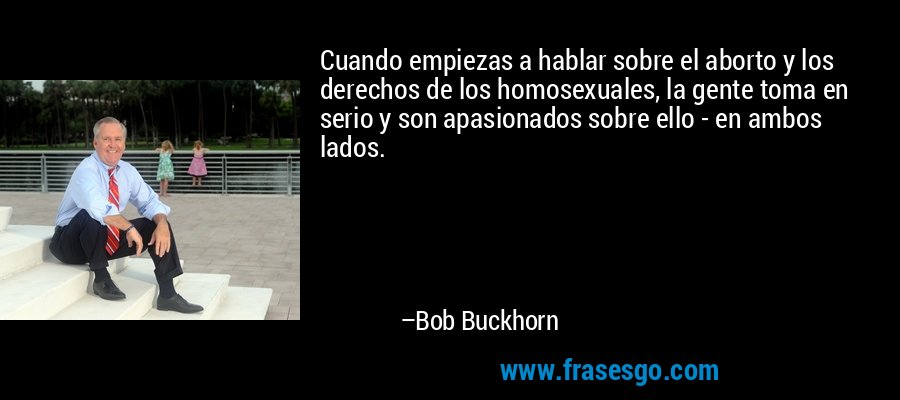Cuando empiezas a hablar sobre el aborto y los derechos de los homosexuales, la gente toma en serio y son apasionados sobre ello - en ambos lados. – Bob Buckhorn