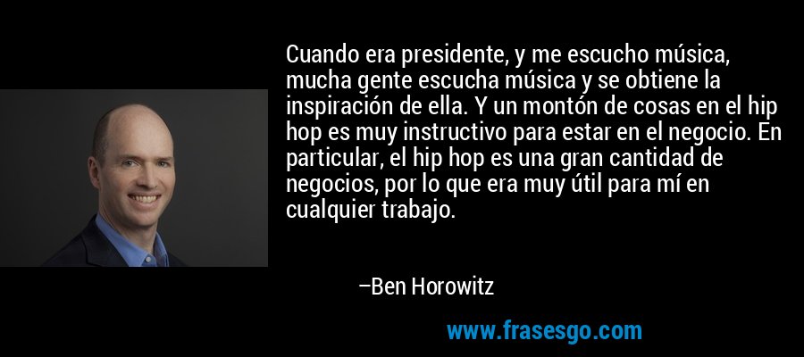 Cuando era presidente, y me escucho música, mucha gente escucha música y se obtiene la inspiración de ella. Y un montón de cosas en el hip hop es muy instructivo para estar en el negocio. En particular, el hip hop es una gran cantidad de negocios, por lo que era muy útil para mí en cualquier trabajo. – Ben Horowitz