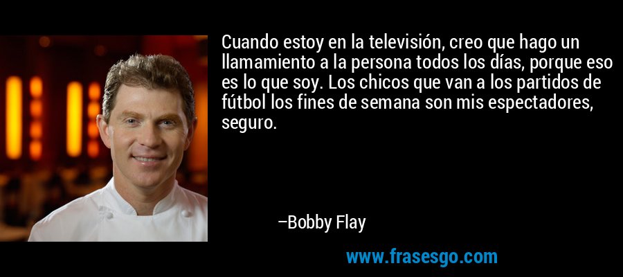 Cuando estoy en la televisión, creo que hago un llamamiento a la persona todos los días, porque eso es lo que soy. Los chicos que van a los partidos de fútbol los fines de semana son mis espectadores, seguro. – Bobby Flay