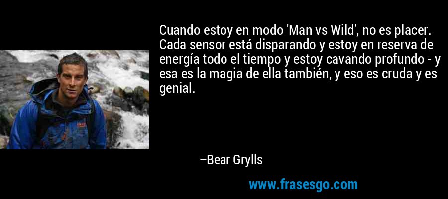 Cuando estoy en modo 'Man vs Wild', no es placer. Cada sensor está disparando y estoy en reserva de energía todo el tiempo y estoy cavando profundo - y esa es la magia de ella también, y eso es cruda y es genial. – Bear Grylls