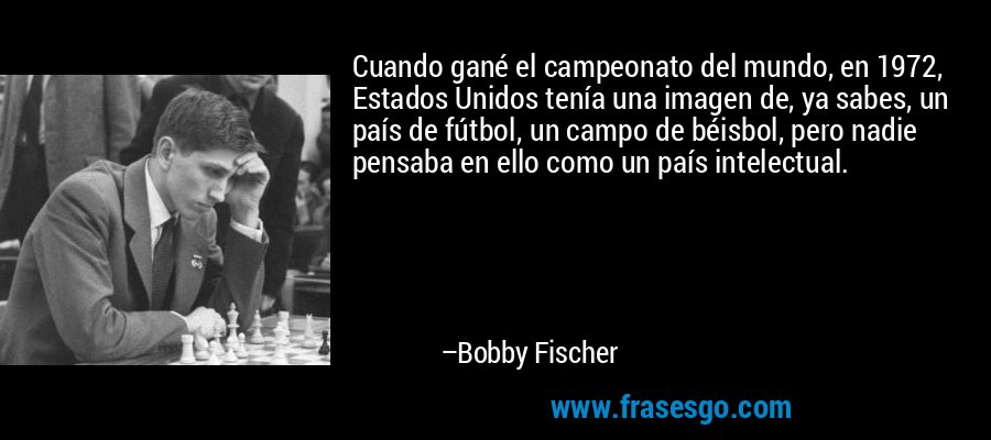 Cuando gané el campeonato del mundo, en 1972, Estados Unidos tenía una imagen de, ya sabes, un país de fútbol, ​​un campo de béisbol, pero nadie pensaba en ello como un país intelectual. – Bobby Fischer