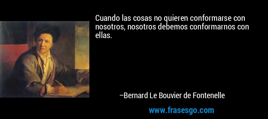 Cuando las cosas no quieren conformarse con nosotros, nosotros debemos conformarnos con ellas. – Bernard Le Bouvier de Fontenelle