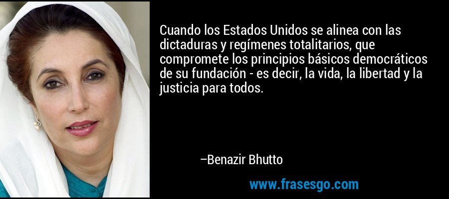 Cuando los Estados Unidos se alinea con las dictaduras y regímenes totalitarios, que compromete los principios básicos democráticos de su fundación - es decir, la vida, la libertad y la justicia para todos. – Benazir Bhutto