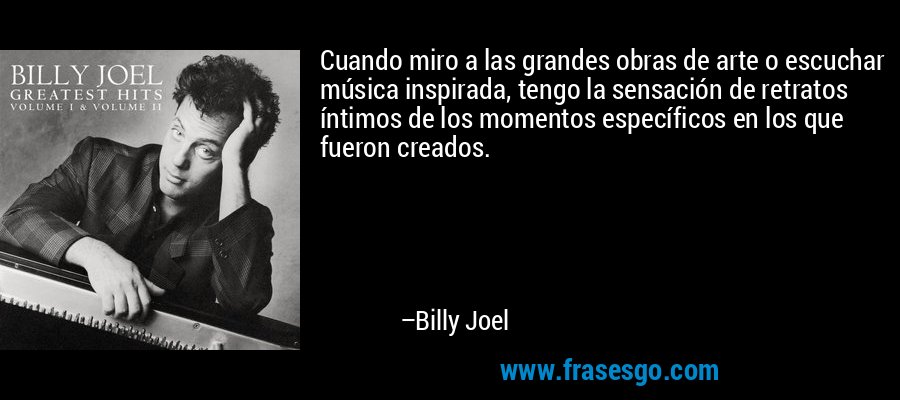 Cuando miro a las grandes obras de arte o escuchar música inspirada, tengo la sensación de retratos íntimos de los momentos específicos en los que fueron creados. – Billy Joel