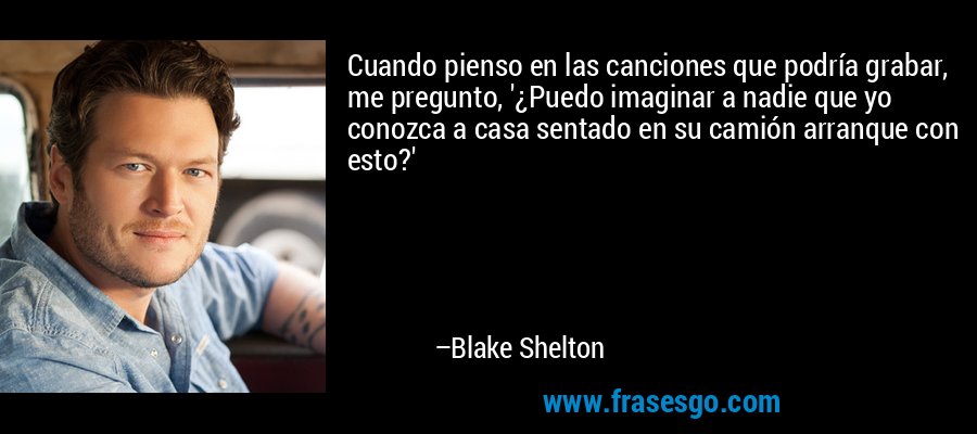 Cuando pienso en las canciones que podría grabar, me pregunto, '¿Puedo imaginar a nadie que yo conozca a casa sentado en su camión arranque con esto?' – Blake Shelton