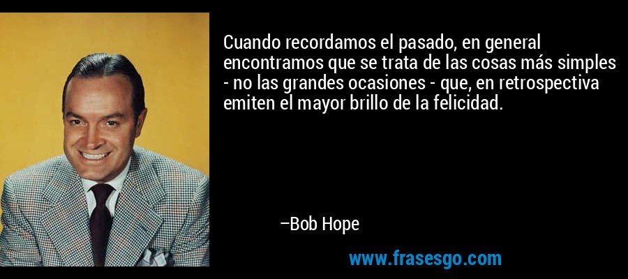 Cuando recordamos el pasado, en general encontramos que se trata de las cosas más simples - no las grandes ocasiones - que, en retrospectiva emiten el mayor brillo de la felicidad. – Bob Hope