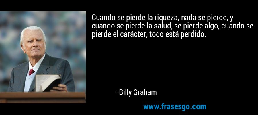 Cuando se pierde la riqueza, nada se pierde, y cuando se pierde la salud, se pierde algo, cuando se pierde el carácter, todo está perdido. – Billy Graham