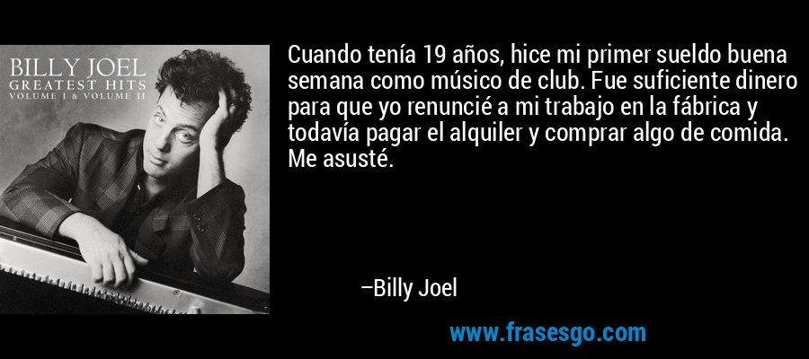 Cuando tenía 19 años, hice mi primer sueldo buena semana como músico de club. Fue suficiente dinero para que yo renuncié a mi trabajo en la fábrica y todavía pagar el alquiler y comprar algo de comida. Me asusté. – Billy Joel