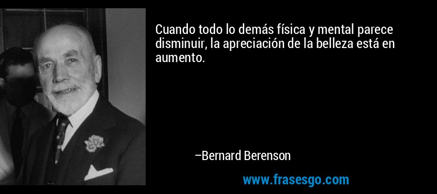 Cuando todo lo demás física y mental parece disminuir, la apreciación de la belleza está en aumento. – Bernard Berenson