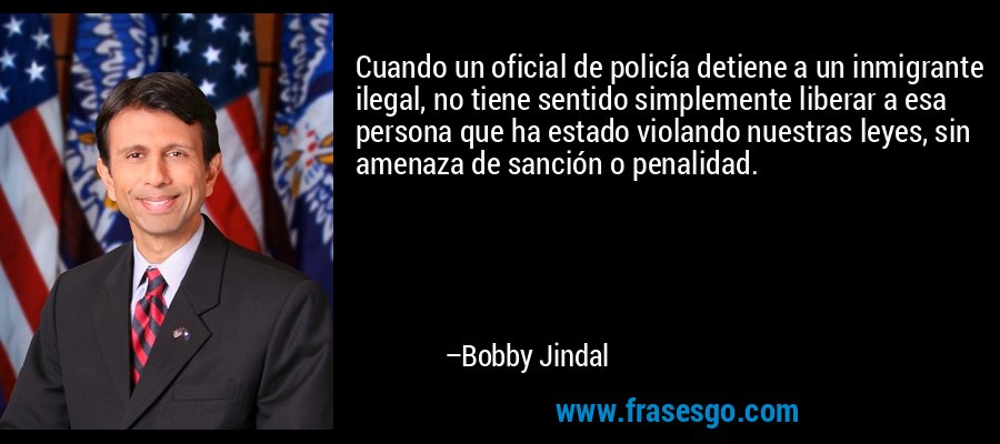 Cuando un oficial de policía detiene a un inmigrante ilegal, no tiene sentido simplemente liberar a esa persona que ha estado violando nuestras leyes, sin amenaza de sanción o penalidad. – Bobby Jindal