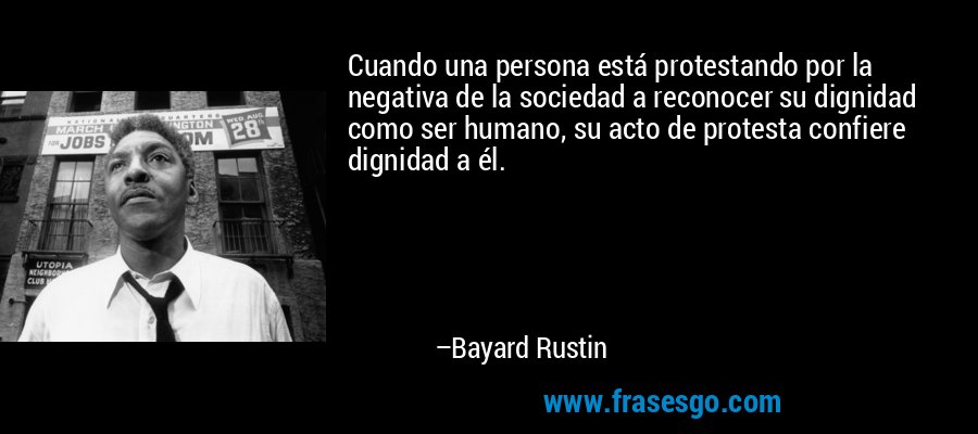 Cuando una persona está protestando por la negativa de la sociedad a reconocer su dignidad como ser humano, su acto de protesta confiere dignidad a él. – Bayard Rustin