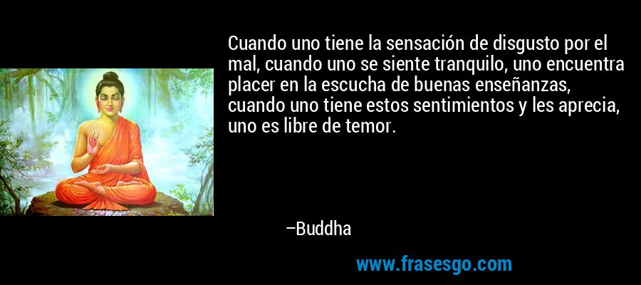 Cuando uno tiene la sensación de disgusto por el mal, cuando uno se siente tranquilo, uno encuentra placer en la escucha de buenas enseñanzas, cuando uno tiene estos sentimientos y les aprecia, uno es libre de temor. – Buddha