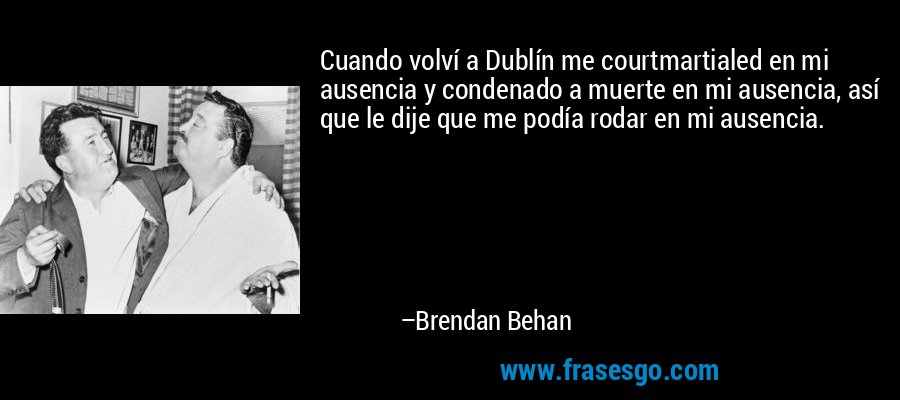 Cuando volví a Dublín me courtmartialed en mi ausencia y condenado a muerte en mi ausencia, así que le dije que me podía rodar en mi ausencia. – Brendan Behan