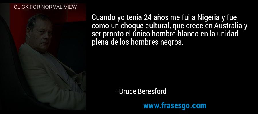 Cuando yo tenía 24 años me fui a Nigeria y fue como un choque cultural, que crece en Australia y ser pronto el único hombre blanco en la unidad plena de los hombres negros. – Bruce Beresford