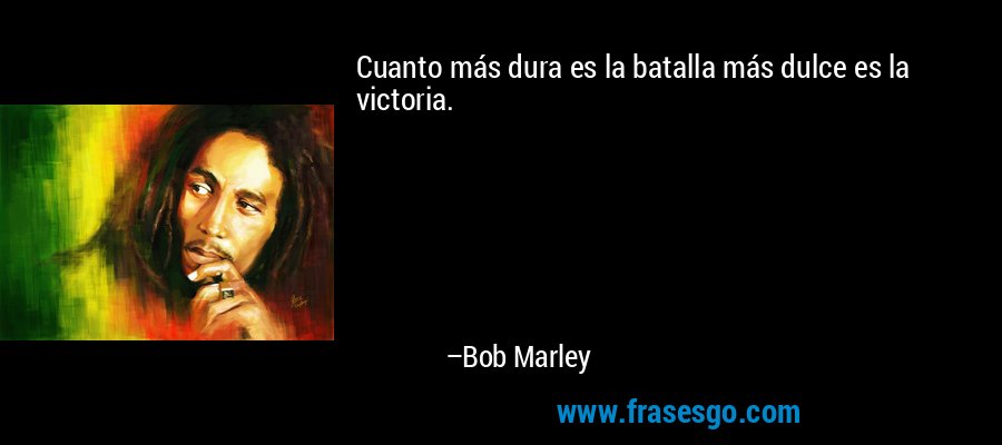 Cuanto más dura es la batalla más dulce es la victoria. – Bob Marley