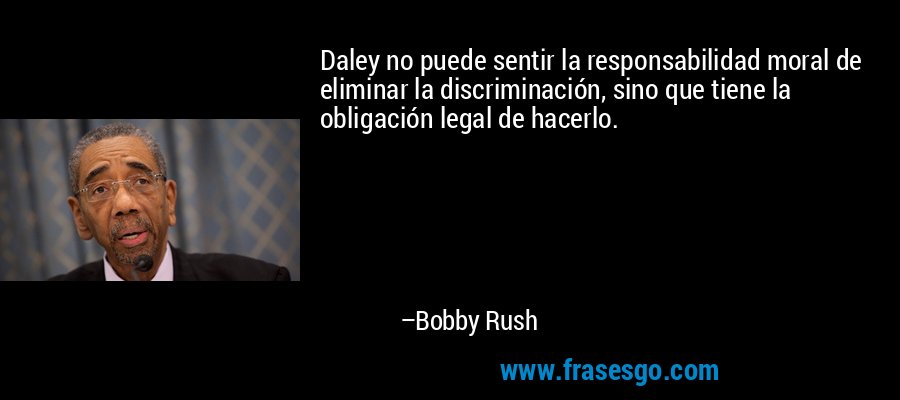 Daley no puede sentir la responsabilidad moral de eliminar la discriminación, sino que tiene la obligación legal de hacerlo. – Bobby Rush
