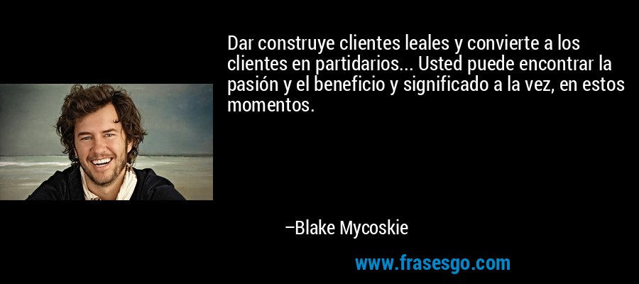 Dar construye clientes leales y convierte a los clientes en partidarios... Usted puede encontrar la pasión y el beneficio y significado a la vez, en estos momentos. – Blake Mycoskie