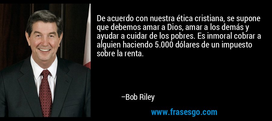 De acuerdo con nuestra ética cristiana, se supone que debemos amar a Dios, amar a los demás y ayudar a cuidar de los pobres. Es inmoral cobrar a alguien haciendo 5.000 dólares de un impuesto sobre la renta. – Bob Riley