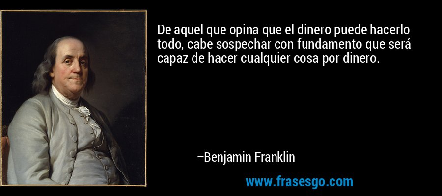 De aquel que opina que el dinero puede hacerlo todo, cabe sospechar con fundamento que será capaz de hacer cualquier cosa por dinero. – Benjamin Franklin