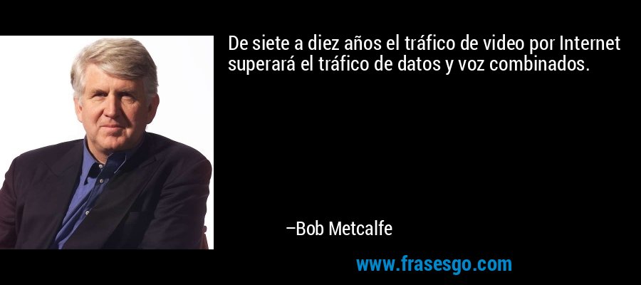 De siete a diez años el tráfico de video por Internet superará el tráfico de datos y voz combinados. – Bob Metcalfe