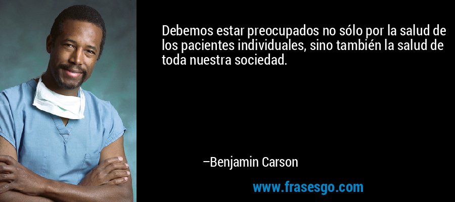 Debemos estar preocupados no sólo por la salud de los pacientes individuales, sino también la salud de toda nuestra sociedad. – Benjamin Carson