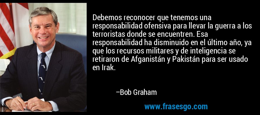 Debemos reconocer que tenemos una responsabilidad ofensiva para llevar la guerra a los terroristas donde se encuentren. Esa responsabilidad ha disminuido en el último año, ya que los recursos militares y de inteligencia se retiraron de Afganistán y Pakistán para ser usado en Irak. – Bob Graham