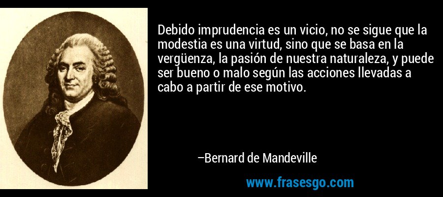Debido imprudencia es un vicio, no se sigue que la modestia es una virtud, sino que se basa en la vergüenza, la pasión de nuestra naturaleza, y puede ser bueno o malo según las acciones llevadas a cabo a partir de ese motivo. – Bernard de Mandeville