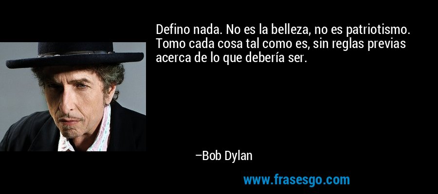 Defino nada. No es la belleza, no es patriotismo. Tomo cada cosa tal como es, sin reglas previas acerca de lo que debería ser. – Bob Dylan