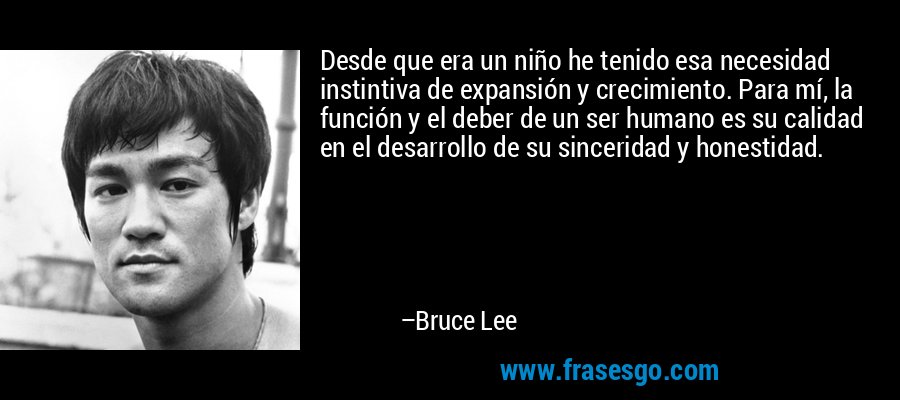 Desde que era un niño he tenido esa necesidad instintiva de expansión y crecimiento. Para mí, la función y el deber de un ser humano es su calidad en el desarrollo de su sinceridad y honestidad. – Bruce Lee