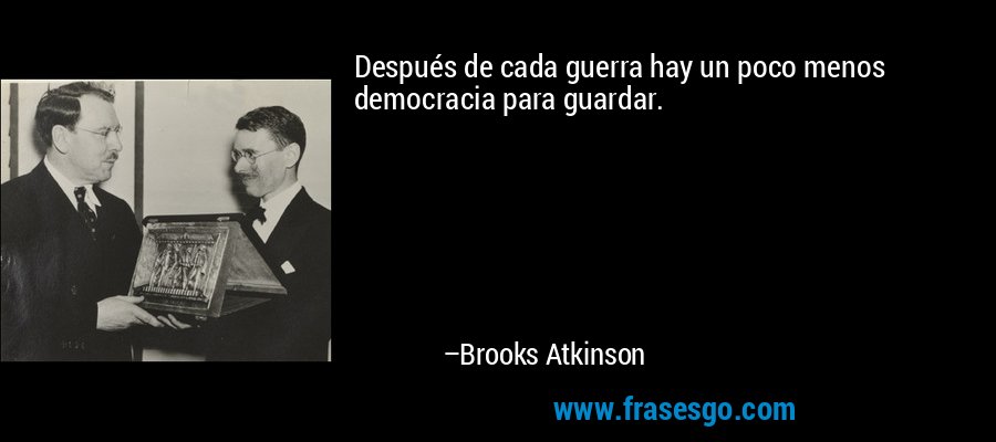 Después de cada guerra hay un poco menos democracia para guardar. – Brooks Atkinson