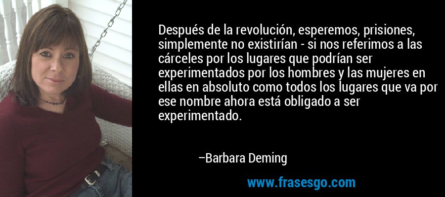 Después de la revolución, esperemos, prisiones, simplemente no existirían - si nos referimos a las cárceles por los lugares que podrían ser experimentados por los hombres y las mujeres en ellas en absoluto como todos los lugares que va por ese nombre ahora está obligado a ser experimentado. – Barbara Deming
