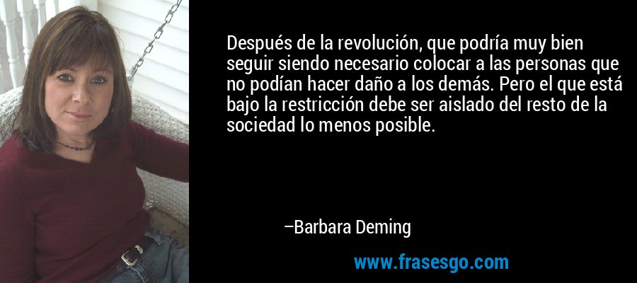 Después de la revolución, que podría muy bien seguir siendo necesario colocar a las personas que no podían hacer daño a los demás. Pero el que está bajo la restricción debe ser aislado del resto de la sociedad lo menos posible. – Barbara Deming