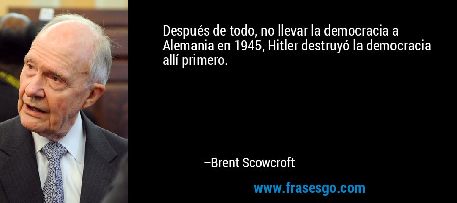 Después de todo, no llevar la democracia a Alemania en 1945, Hitler destruyó la democracia allí primero. – Brent Scowcroft