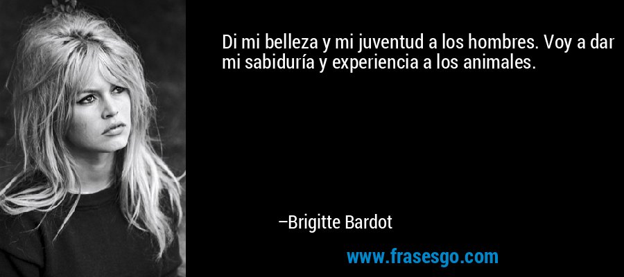 Di mi belleza y mi juventud a los hombres. Voy a dar mi sabiduría y experiencia a los animales. – Brigitte Bardot