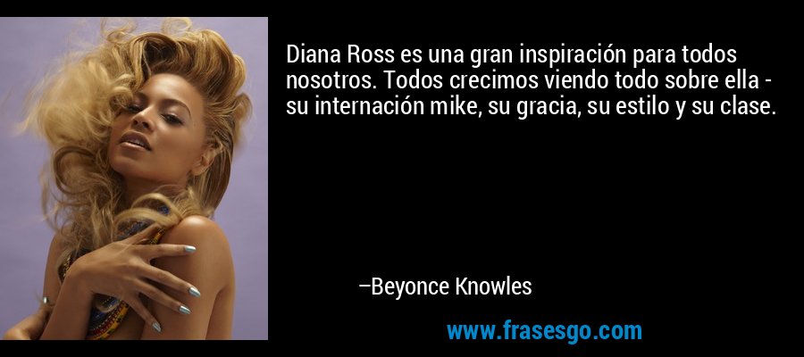 Diana Ross es una gran inspiración para todos nosotros. Todos crecimos viendo todo sobre ella - su internación mike, su gracia, su estilo y su clase. – Beyonce Knowles