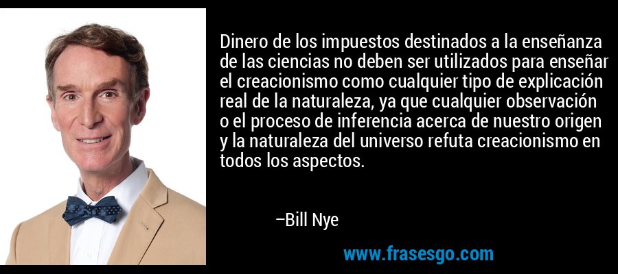 Dinero de los impuestos destinados a la enseñanza de las ciencias no deben ser utilizados para enseñar el creacionismo como cualquier tipo de explicación real de la naturaleza, ya que cualquier observación o el proceso de inferencia acerca de nuestro origen y la naturaleza del universo refuta creacionismo en todos los aspectos. – Bill Nye