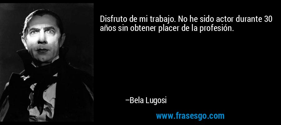 Disfruto de mi trabajo. No he sido actor durante 30 años sin obtener placer de la profesión. – Bela Lugosi