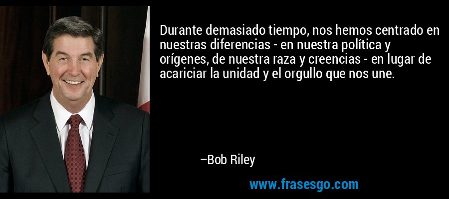 Durante demasiado tiempo, nos hemos centrado en nuestras diferencias - en nuestra política y orígenes, de nuestra raza y creencias - en lugar de acariciar la unidad y el orgullo que nos une. – Bob Riley